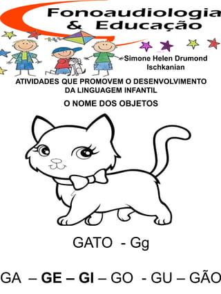 ATIVIDADES QUE PROMOVEM O DESENVOLVIMENTO
DA LINGUAGEM INFANTIL
O NOME DOS OBJETOS
Simone Helen Drumond
Ischkanian
GATO - Gg
GA – GE – GI – GO - GU – GÃO
 