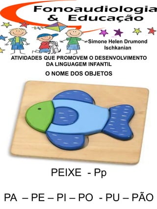 ATIVIDADES QUE PROMOVEM O DESENVOLVIMENTO
DA LINGUAGEM INFANTIL
O NOME DOS OBJETOS
Simone Helen Drumond
Ischkanian
PEIXE - Pp
PA – PE – PI – PO - PU – PÃO
 