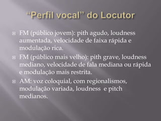    FM (público jovem): pith agudo, loudness
    aumentada, velocidade de faixa rápida e
    modulação rica.
   FM (público mais velho): pith grave, loudness
    mediano, velocidade de fala mediana ou rápida
    e modulação mais restrita.
   AM: voz coloquial, com regionalismos,
    modulação variada, loudness e pitch
    medianos.
 