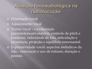    Orientação vocal
   Aquecimento vocal
   Treino vocal – coordenação
    pneumofonoaticulatória, controle de pitch e
    loudness, velocidade de fala, articulação e
    pronúncia, projeção e equilíbrio ressonantal
   Expressividade vocal: aspectos melódicos da
    fala – entonação e uso de ênfases, duração e
    pausas.
 