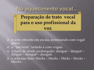 Preparação de trato vocal
          para o uso profissional da
                     voz.

   o som vibrante em escala, terminando com vogal
    grave.
   o “um hum” isolado e com vogais.
   o fazer de modo prolongado: danguê – denguê –
    dinguê – donguê – dunguê.
   o articular bem: blacks – blecks – blicks – blocks –
    blucks.
 