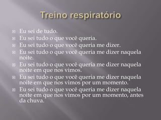    Eu sei de tudo.
   Eu sei tudo o que você queria.
   Eu sei tudo o que você queria me dizer.
   Eu sei tudo o que você queria me dizer naquela
    noite.
   Eu sei tudo o que você queria me dizer naquela
    noite em que nos vimos.
   Eu sei tudo o que você queria me dizer naquela
    noite em que nos vimos por um momento.
   Eu sei tudo o que você queria me dizer naquela
    noite em que nos vimos por um momento, antes
    da chuva.
 