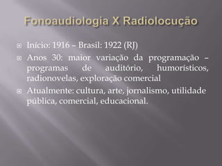    Início: 1916 – Brasil: 1922 (RJ)
   Anos 30: maior variação da programação –
    programas       de     auditório,  humorísticos,
    radionovelas, exploração comercial
   Atualmente: cultura, arte, jornalismo, utilidade
    pública, comercial, educacional.
 