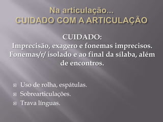 CUIDADO:
 Imprecisão, exagero e fonemas imprecisos.
Fonemas/r/ isolado e ao final da sílaba, além
               de encontros.

    Uso de rolha, espátulas.
    Sobrearticulações.
    Trava línguas.
 