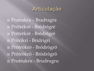    Pratrakra – Bradragra
   Prétrékré - Brédrégré
   Prêtrêkrê - Brêdrêgrê
   Pritrikri - Bridrigri
   Prótrókró - Bródrógró
   Prôtrôkrô - Brôdrôgrô
   Prutrukru - Brudrugru
 