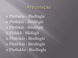    Platlakla – Bladlagla
   Plétléklé - Blédléglé
   Plêtlêklê - Blêdlêglê
   Plitlikli - Blidligli
   Plótlókló - Blódlógló
   Plôtlôklô - Blôdlôglô
   Plutluklu - Bludluglu
 