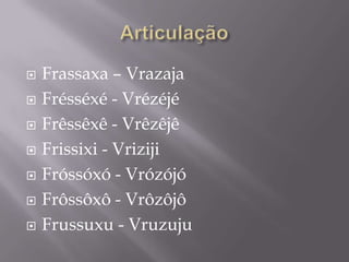    Frassaxa – Vrazaja
   Frésséxé - Vrézéjé
   Frêssêxê - Vrêzêjê
   Frissixi - Vriziji
   Fróssóxó - Vrózójó
   Frôssôxô - Vrôzôjô
   Frussuxu - Vruzuju
 