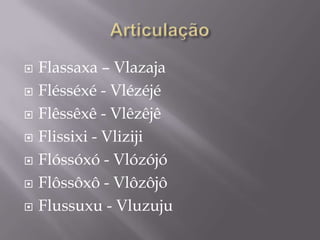    Flassaxa – Vlazaja
   Flésséxé - Vlézéjé
   Flêssêxê - Vlêzêjê
   Flissixi - Vliziji
   Flóssóxó - Vlózójó
   Flôssôxô - Vlôzôjô
   Flussuxu - Vluzuju
 