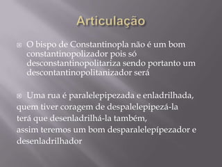    O bispo de Constantinopla não é um bom
    constantinopolizador pois só
    desconstantinopolitariza sendo portanto um
    descontantinopolitanizador será

  Uma rua é paralelepipezada e enladrilhada,
quem tiver coragem de despalelepipezá-la
terá que desenladrilhá-la também,
assim teremos um bom desparalelepípezador e
desenladrilhador
 