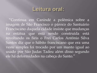 “Continua em Canindé a polêmica sobre a
imagem de São Francisco o pároco do Santuário
Franciscano daquela cidade insiste que mudanças
na estátua que está sendo construída está
revoltando os fiéis o Frei Carlos Antônio Silva
Santos diz que o hábito franciscano que era uma
veste simples foi trocado por um manto igual ao
usado por São Judas Tadeu além disso segundo
ele há deformidades na cabeça do Santo.”
 
