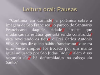 “Continua em Canindé/ a polêmica sobre a
imagem de São Francisco// o pároco do Santuário
Franciscano daquela cidade// insiste que
mudanças na estátua que está sendo construída/
está revoltando os fiéis// o Frei Carlos Antônio
Silva Santos diz que o hábito franciscano// que era
uma veste simples/ foi trocado por um manto
igual ao usado por São Judas Tadeu// além disso
segundo ele// há deformidades na cabeça do
Santo.”
 