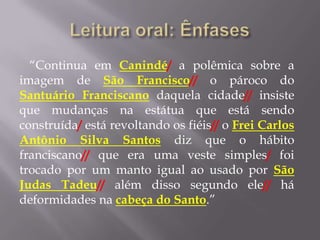 “Continua em Canindé/ a polêmica sobre a
imagem de São Francisco// o pároco do
Santuário Franciscano daquela cidade// insiste
que mudanças na estátua que está sendo
construída/ está revoltando os fiéis// o Frei Carlos
Antônio Silva Santos diz que o hábito
franciscano// que era uma veste simples/ foi
trocado por um manto igual ao usado por São
Judas Tadeu// além disso segundo ele// há
deformidades na cabeça do Santo.”
 