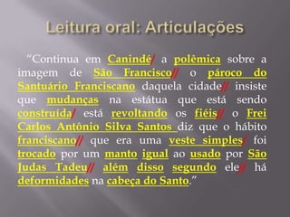 “Continua em Canindé/ a polêmica sobre a
imagem de São Francisco// o pároco do
Santuário Franciscano daquela cidade// insiste
que mudanças na estátua que está sendo
construída/ está revoltando os fiéis// o Frei
Carlos Antônio Silva Santos diz que o hábito
franciscano// que era uma veste simples/ foi
trocado por um manto igual ao usado por São
Judas Tadeu// além disso segundo ele// há
deformidades na cabeça do Santo.”
 