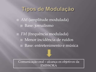    AM (amplitude modulada)
     Base: jornalismo


   FM (frequência modulada)
     Menor incidência de ruídos

     Base: entretenimento e música




Comunicação oral – alcança os objetivos da
             EMISSORA
 