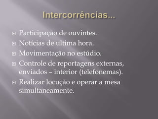    Participação de ouvintes.
   Notícias de ultima hora.
   Movimentação no estúdio.
   Controle de reportagens externas,
    enviados – interior (telefonemas).
   Realizar locução e operar a mesa
    simultaneamente.
 