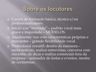    Cursos de formação básica, técnica e/ou
    profissionalizantes.
   Início: voz “formada” – padrão vocal mais
    grave e impostado – MODELOS.
   Atualmente: voz com características próprias e
    marcantes – grande flexibilidade vocal.
   Profissional versátil: dentro da emissora –
    narra notícias, realiza entrevistas, conversa com
    ouvintes, dá dicas e realiza comerciais fora da
    empresa – animador de festas e eventos, mestre
    de cerimônias.
 