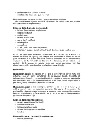 •   prefiere comidas blandas o duras?
 •   mastica más de un lado que del otro?

Diagnosticar precozmente significa detectar los signos mínimos.
Tratar precozmente significa iniciar el tratamiento tan pronto como sea posible
una vez detectado el problema(3, 7) .

Etiología de la deglución disfuncional:
 • hipertrofia amigdalina – adenoidea
 • respiración bucal
 • maloclusión
 • frenillo lingual corto
 • alimentación artificial
 • macroglosia
 • microglosia
 • FLAP ( fisura labio-alveolo-palatina)
 • Hábitos de succión digital, labial, lingual, de chupete, de objetos, etc.

La función deglutoria se realiza durante las 24 horas del día, 2 veces por
minuto en estado de vigilia y una vez por minuto durante el sueño, de allí la
gran incidencia que pueda presentar cualquier alteración en los mecanismos
deglutorios, en la formación de las arcadas dentarias, en el paladar. La
posición de la lengua en reposo tiene una mayor correlación con las
alteraciones recién mencionadas, que la deglución y el habla.

Respiración:

Respiración nasal: es aquella en la que el aire ingresa por la nariz sin
esfuerzo, con un cierre simultáneo de la cavidad bucal4. Posibilita el
calentamiento, filtración y humidificación del aire necesario para que pase hacia
las vías aéreas inferiores, proporcionando un buen funcionamiento pulmonar y
por consiguiente una buena oxigenación cerebral.

Respiración bucal: el aire que ingresa por la boca es seco, frío e impuro y no
está preparado para su recepción pulmonar. No ocurre el mecanismo de
purificación tráqueobronquial necesario y ocasiona mala oxigenación cerebral,
llevando al paciente a la falta de atención y concentración, pudiendo generar
problemas de aprendizaje.

Etiología de la respiración bucal:
 • pasaje nasofaríngeo disminuido
 • cornetes inflamados
 • tabique nasal desviado
 • hipertrofia amigdalina-adenoidea
 • hábitos

Respiración bucal: características generales:
 • labio superior corto
 