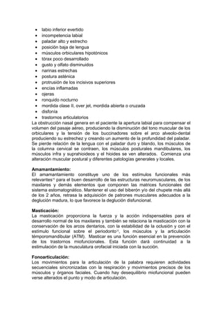 • labio inferior evertido
  • incompetencia labial
  • paladar alto y estrecho
  • posición baja de lengua
  • músculos orbiculares hipotónicos
  • tórax poco desarrollado
  • gusto y olfato disminuidos
  • narinas estrechas
  • postura asténica
  • protrusión de los incisivos superiores
  • encías inflamadas
  • ojeras
  • ronquido nocturno
  • mordida clase II, over jet, mordida abierta o cruzada
  • disfonía
  • trastornos articulatorios
La obstrucción nasal genera en el paciente la apertura labial para compensar el
volumen del pasaje aéreo, produciendo la disminución del tono muscular de los
orbiculares y la tensión de los buccinadores sobre el arco alveolo-dental
produciendo su estrechez y creando un aumento de la profundidad del paladar.
Se pierde relación de la lengua con el paladar duro y blando, los músculos de
la columna cervical se contraen, los músculos posturales mandibulares, los
músculos infra y suprahioideos y el hioides se ven alterados. Comienza una
alteración muscular postural y diferentes patologías generales y locales.

Amamantamiento:
El amamantamiento constituye uno de los estímulos funcionales más
relevantes10 para el buen desarrollo de las estructuras neuromusculares, de los
maxilares y demás elementos que componen las matrices funcionales del
sistema estomatognático. Mantener el uso del biberón y/o del chupete más allá
de los 2 años, retrasa la adquisición de patrones musculares adecuados a la
deglución madura, lo que favorece la deglución disfuncional.

Masticación:
La masticación proporciona la fuerza y la acción indispensables para el
desarrollo normal de los maxilares y también se relaciona la masticación con la
conservación de los arcos dentarios, con la estabilidad de la oclusión y con el
estímulo funcional sobre el periodonto12, los músculos y la articulación
témporomandibular (ATM). Masticar es una función esencial en la prevención
de los trastornos miofuncionales. Esta función dará continuidad a la
estimulación de la musculatura orofacial iniciada con la succión.

Fonoarticulación:
Los movimientos para la articulación de la palabra requieren actividades
secuenciales sincronizadas con la respiración y movimientos precisos de los
músculos y órganos faciales. Cuando hay desequilibrio miofuncional pueden
verse alterados el punto y modo de articulación.
 