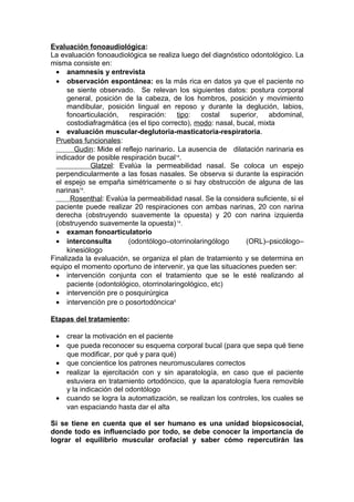 Evaluación fonoaudiológica:
La evaluación fonoaudiológica se realiza luego del diagnóstico odontológico. La
misma consiste en:
  • anamnesis y entrevista
  • observación espontánea: es la más rica en datos ya que el paciente no
      se siente observado. Se relevan los siguientes datos: postura corporal
      general, posición de la cabeza, de los hombros, posición y movimiento
      mandibular, posición lingual en reposo y durante la deglución, labios,
      fonoarticulación, respiración: tipo: costal superior, abdominal,
      costodiafragmática (es el tipo correcto), modo: nasal, bucal, mixta
  • evaluación muscular-deglutoria-masticatoria-respiratoria.
  Pruebas funcionales:
         Gudin: Mide el reflejo narinario. La ausencia de dilatación narinaria es
  indicador de posible respiración bucal14.
              Glatzel: Evalúa la permeabilidad nasal. Se coloca un espejo
  perpendicularmente a las fosas nasales. Se observa si durante la espiración
  el espejo se empaña simétricamente o si hay obstrucción de alguna de las
  narinas14.
       Rosenthal: Evalúa la permeabilidad nasal. Se la considera suficiente, si el
  paciente puede realizar 20 respiraciones con ambas narinas, 20 con narina
  derecha (obstruyendo suavemente la opuesta) y 20 con narina izquierda
  (obstruyendo suavemente la opuesta) 14.
  • examan fonoarticulatorio
  • interconsulta         (odontólogo–otorrinolaringólogo      (ORL)–psicólogo–
      kinesiólogo
Finalizada la evaluación, se organiza el plan de tratamiento y se determina en
equipo el momento oportuno de intervenir, ya que las situaciones pueden ser:
  • intervención conjunta con el tratamiento que se le esté realizando al
      paciente (odontológico, otorrinolaringológico, etc)
  • intervención pre o posquirúrgica
  • intervención pre o posortodóncica5

Etapas del tratamiento:

 •   crear la motivación en el paciente
 •   que pueda reconocer su esquema corporal bucal (para que sepa qué tiene
     que modificar, por qué y para qué)
 •   que concientice los patrones neuromusculares correctos
 •   realizar la ejercitación con y sin aparatología, en caso que el paciente
     estuviera en tratamiento ortodóncico, que la aparatología fuera removible
     y la indicación del odontólogo
 •   cuando se logra la automatización, se realizan los controles, los cuales se
     van espaciando hasta dar el alta

Si se tiene en cuenta que el ser humano es una unidad biopsicosocial,
donde todo es influenciado por todo, se debe conocer la importancia de
lograr el equilibrio muscular orofacial y saber cómo repercutirán las
 
