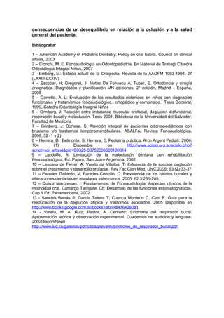 consecuencias de un desequilibrio en relación a la oclusión y a la salud
general del paciente.

Bibliografía:

1 – American Academy of Pediatric Dentistry: Policy on oral habits. Council on clinical
affairs, 2003
2 – Cionchi, M. E. Fonoaudiología en Odontopediatría. En Material de Trabajo Cátedra
Odontología Integral Niños, 2007
3 - Emborg, E.: Estado actual de la Ortopedia. Revista de la AAOFM 1993-1994; 27
(LXXIII-LXXIV).
4 – Escobar, H; Gregoret, J; Matas Da Fonseca A; Tuber, E. Ortodoncia y cirugía
ortognática. Diagnóstico y planificación MN ediciones, 2° edición, Madrid – España,
2008
5 – Garretto, A. L: Evaluación de los resultados obtenidos en niños con disgnacias
funcionales y tratamientos fonoaudiológico, ortopédico y combinado. Tesis Doctoral,
1999, Cátedra Odontología Integral Niños
6 – Grinberg, J: Relación entre imbalance muscular orofacial, deglución disfuncional,
respiración bucal y maloclusión. Tesis 2001. Biblioteca de la Universidad del Salvador,
Facultad de Medicina
7 – Grinberg, J; Cortese, S: Atención integral de pacientes odontopediátricos con
bruxismo y/o trastornos témporomandibulares. ASALFA. Revista Fonoaudiológica,
2006; 52 (1 y 2)
8 – Herrera, D; Belmonte, S; Herrera, E: Pediatría práctica. Arch Argent Pediatr. 2006;
104          (1)       Disponible          en        http://www.scielo.org.ar/scielo.php?
script=sci_arttext&pid=S0325-00752006000100014
9 – Landolfo, A: Limitación de la maloclusión dentaria con rehabilitación
Fonoaudiológica, Ed. Papiro, San Juan- Argentina, 2002
10 – Lescano de Ferrer, A; Varela de Villalba, T: Influencia de la succión deglución
sobre el crecimiento y desarrollo orofacial. Rev Fac Cien Méd, UNC,2006; 63 (2):33-37
11 – Paredes Gallardo, V; Paredes Cencillo, C: Prevalencia de los hábitos bucales y
alteraciones dentarias en escolares valencianos. 2005; 62 3:261-265
12 – Quiroz Marchesan, I: Fundamentos de Fonoaudiología. Aspectos clínicos de la
motricidad oral. Camargo Tarrigute, Ch: Desarrollo de las funciones estomatognáticas,
Cap 1 Ed. Panamericana, 2002
13 - Sanchis Borrás S; García Talens T; Cuenca Monleón C; Clari R: Guía para la
reeducación de la deglución atípica y trastornos asociados. 2005 Disponible en
http://www.books.google.com.ar/books?isbn=8476428081
14 - Varela, M. A. Ruiz; Pastor, A. Cercedo: Síndrome del respirador bucal.
Aproximación teórica y observación experimental. Cuadernos de audición y lenguaje.
2002Disponibleen
http://www.sld.cu/galerias/pdf/sitios/prevemi/sindrome_de_respirador_bucal.pdf.
 