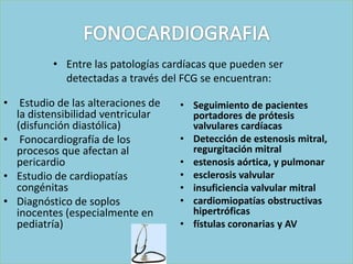 • Entre las patologías cardíacas que pueden ser
            detectadas a través del FCG se encuentran:

• Estudio de las alteraciones de   • Seguimiento de pacientes
  la distensibilidad ventricular     portadores de prótesis
  (disfunción diastólica)            valvulares cardíacas
• Fonocardiografía de los          • Detección de estenosis mitral,
  procesos que afectan al            regurgitación mitral
  pericardio                       • estenosis aórtica, y pulmonar
• Estudio de cardiopatías          • esclerosis valvular
  congénitas                       • insuficiencia valvular mitral
• Diagnóstico de soplos            • cardiomiopatías obstructivas
  inocentes (especialmente en        hipertróficas
  pediatría)                       • fístulas coronarias y AV
 