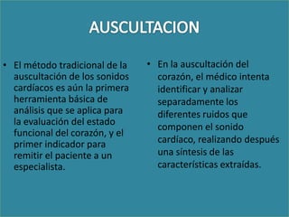• El método tradicional de la   • En la auscultación del
  auscultación de los sonidos     corazón, el médico intenta
  cardíacos es aún la primera     identificar y analizar
  herramienta básica de           separadamente los
  análisis que se aplica para     diferentes ruidos que
  la evaluación del estado
                                  componen el sonido
  funcional del corazón, y el
  primer indicador para           cardíaco, realizando después
  remitir el paciente a un        una síntesis de las
  especialista.                   características extraídas.
 