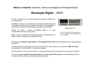 Música e Indústria: Sistemas, meios e tecnologias de Produção Musical
Revolução Digital – ADAT
(Alesis ADAT XT)
Em 1991 a Alesis muda o rumo da tecnologia de gravação multipista com
a tecnologia ADAT
Possibilitou o acesso a um equipamento de gravação multipista digital, até
então disponível apenas para os estúdios de gravação com capacidade de
investimento na ordem dos 50,000 Dólares, por apenas 4,000 Dólares.
Permitiu ao músico o acesso a tecnologia digital a um custo
consideravelmente inferior ao das DASH.
Marca o início da verdadeira revolução digital dado que anteriormente as
DASH só estavam disponíveis nos grandes estúdios.
Permitia gravar 8 pistas em áudio digital, em fita magnética Super VHS uma fita semelhante à dos vídeo-gravadores
domésticos.
O protocolo ADAT possibilita ligar várias máquinas de ADAT por via do sistema de sincronismo - MIDI Time Code
synchronisation (3 máquina ADAT = 24 pistas áudio digital)
Esta capacidade e o seu baixo custo relativo é o principal responsável pelo nascimento de novos pequenos estúdios.
O protocolo permite transferir 8 pistas de áudio por um único cabo de fibra óptica e ainda hoje está presente em
conversores AD/DA, placas de som e digital audio workstations.
XT-20, LX-20 e M-20 funcionavam a 20-
bit com frequência de amostragem de
44.1 ou 48 kHz
 