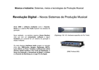 Música e Indústria: Sistemas, meios e tecnologias de Produção Musical
Revolução Digital – Novos Sistemas de Produção Musical
Anos 2000 o software multipista como o Nuendo,
Sonar ou o sistema Pro Tools imperam nos estúdios de
gravação.
Nova realidade - os estúdios caseiros (Home Studios)
visto que com um computador, software e algum
hardware já é possível ter um sistema de gravação e
edição multipista.
Os mais diversos interfaces áudio surgem no mercado
entre eles: RME-Audio, Apogee, Digidesign, MOTU,
Lynx, Edirol, ou Prism. Também o software tem oferta
diversa: Adobe Audition e Pro Tools da Digidesign, o
Sonar da Cakewalk, o Samplitude da Magix, o Cubase
e o Nuendo da Steinberg ou o Logic Pro da Apple.
(Digidesign 192 I/O, Hardware especifico do Pro Tools)
(RME Fireface 800)
 