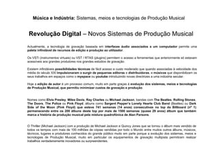 Música e Indústria: Sistemas, meios e tecnologias de Produção Musical
Revolução Digital – Novos Sistemas de Produção Musical
Actualmente, a tecnologia de gravação baseada em interfaces áudio associados a um computador permite uma
paleta infindável de recursos de edição e produção ao utilizador.
Os VSTi (instrumentos virtuais) ou VST / RTAS (plugins) permitem o acesso a ferramentas que anteriormente só estavam
acessíveis aos grandes produtores nos grandes estúdios de gravação.
Existem infindáveis possibilidades técnicas de fácil acesso e custo moderado que quando associadas à velocidade dos
média do século XXI impulsionaram o surgir de pequenas editoras e distribuidoras, e músicos que disponibilizam os
seus trabalhos em espaços como o myspace ou youtube introduzindo novas directrizes a uma indústria secular.
Hoje a edição de autor é um processo comum, muito em parte graças à evolução dos sistemas, meios e tecnologias
de Produção Musical, que permitiu minimizar custos de gravação e produção.
Nomes como Elvis Presley, Miles Davis, Ray Charles ou Michael Jackson, bandas com The Beatles, Rolling Stones,
The Doors, The Police ou Pink Floyd, álbuns como Sargent Pepper’s Lonely Hearts Club Band (Beatles) ou Dark
Side of the Moon (Pink Floyd) que esteve 741 semanas (14 anos) consecutivas no top da Billboard (nº 1)
permanecendo entre os 200 álbuns deste top por mais de 1500 semanas (quase 29 anos) álbum que também
marca a história da produção musical pela mistura quadrofónica de Alan Parsons.
O Thriller (Michael Jackson) com a produção de Michael Jackson e Quincy Jones que se tornou o álbum mais vendido de
todos os tempos com mais de 100 milhões de cópias vendidas por todo o Mundo entre muitos outros álbuns, músicos,
técnicos, lugares e produtores conhecidos do grande público muito em parte porque a evolução dos sistemas, meios e
tecnologias de Produção Musical, muito em particular os equipamentos de gravação multipista permitiram realizar
trabalhos verdadeiramente inovadores ou surpreendentes.
 