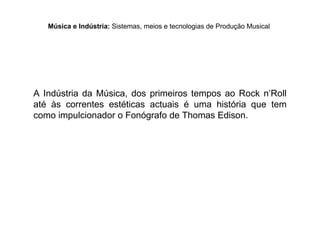 A Indústria da Música, dos primeiros tempos ao Rock n’Roll
até às correntes estéticas actuais é uma história que tem
como impulcionador o Fonógrafo de Thomas Edison.
Música e Indústria: Sistemas, meios e tecnologias de Produção Musical
 