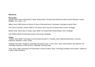Referências
Monografias
Lasocki, David “History of Recording” in Sadie, Stanley (2001) The New Grove Dictionary of Music and the Musicians. London:
McMillan, Vol. 21 (pp 7 - 37)
Millard, Andre (1995) America on Record: A History of Recorded Sound. Cambridge: Cambridge University Press
Frith, Simon e Goodwin, Andrew (1990) On The Record: Rock, Pop And The Written Word, London: Routlegde
Bennett, Andy, Shank, Barry e Tynbee, Jason (2006) The Popular Music Studies Reader. Oxon: Routledge
Hull, Geoffrey (2004) The Recording Industry. Nova Iorque: Routledge
Artigos
Toynbee, Jason (2000) “Technology: the instrumental instrument”, in Toynbee, Jason, Making Popular Music; musicians,
institutions, aesthetics. London: Arnold
Théberge, Paul (2001) “Plugged in: technology and popular music”, in Frith, Simon, Straw, Will and Street, John (Editors), The
Cambridge Companion to Pop and Rock. Cambridge: University Press
Jones, Steve (1992) Technology and Popular Music in Rock Formation: Music, Technology and Mass Communication. Califórnia e
Londres: Sage Publications
 