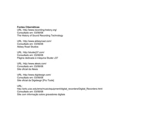 Fontes Cibernéticas
URL: http://www.recording-history.org/
Consultado em: 03/06/08
The History of Sound Recording Technology
URL: http://www.abbeyroad.com/
Consultado em: 03/06/08
Abbey Road Studios
URL: http://studerj37.com/
Consultado em: 03/06/08
Página dedicada à máquina Studer J37
URL: http://www.alesis.com/
Consultado em: 03/06/08
Site oficial da Alesis
URL: http://www.digidesign.com/
Consultado em: 03/06/08
Site oficial da Digidesgn [Pro Tools]
URL:
http://arts.ucsc.edu/ems/music/equipment/digital_recorders/Digital_Recorders.html
Consultado em: 03/06/08
Site com informação sobre gravadores digitais
 
