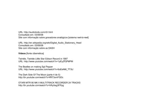 URL: http://audiotools.com/r2r.html
Consultado em: 03/06/08
Site com informação sobre gravadores analógicos [sistema reel-to-reel]
URL: http://en.wikipedia.org/wiki/Digital_Audio_Stationary_Head
Consultado em: 03/06/08
Site com informação sobre as DASH
Vídeos [fonte cibernética]
Twinkle, Twinkle Little Star Edison Record in 1887
URL: http://www.youtube.com/watch?v=1pEyZPjPMPM
The Beatles on making Sgt Pepper
URL: http://www.youtube.com/watch?v=6oEeNM_TT3U
The Dark Side Of The Moon (parte 4 de 5)
http://br.youtube.com/watch?v=lfR73xmFGDc
OTARI MTR 90 MK II MULTITRACK RECORDER 24 TRACKS
http://br.youtube.com/watch?v=hRyXeg3FPpg
 