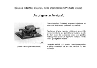 Música e Indústria: Sistemas, meios e tecnologias de Produção Musical
Edison inventa o Fonógrafo enquanto trabalhava no
sentido de desenvolver o telégrafo e o telefone.
Aquela que foi uma invenção inicialmente promovida
como um sistema que permitiria revolucionar o acto
de ditar cartas às secretárias pelos seus patrões
acabou por se revelar um importante ponto de partida
para a gravação de música.
Decorria o ano de 1877 quando Edison protagonizou
a primeira gravação de voz nos cilindros do seu
fonógrafo.
(Edison – Fonógrafo de Cilindros)
As origens, o Fonógrafo
 