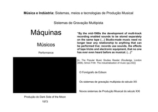 “By the mid-1960s the development of multi-track
recording enabled sounds to be stored separately
on the same tape ( ) Studio-made music need no
longer bear any relationship to anything that can
be performed live; records use sounds, the effects
of tape tricks and electronic equipment, that no one
has ever even heard before as musical. ( )”
[in, The Popular Music Studies Reader (Routledge, London
2006), Simon Frith: The industrialization of music (pp.232)]
Música e Indústria: Sistemas, meios e tecnologias de Produção Musical
Sistemas de Gravação Multipista
Máquinas
Músicos
Performance
O Fonógrafo de Edison
Os sistemas de gravação multipista do século XX
Novos sistemas de Produção Musical do século XXI
Produção do Dark Side of the Moon
1973
 