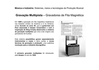 Música e Indústria: Sistemas, meios e tecnologias de Produção Musical
Em 1945 a gravação em fita magnética implanta-se
nos Estados Unidos da América e é na América,
ainda durante os anos 40, que o guitarrista Les
Paul associado à Ampex Corporation e com a
inspiração de Bing Crosby desenvolve o sistema
de gravação multipista que viria a dar origens aos
gravadores de 8 pistas.
O primeiro gravador multipistas foi introduzido
pela Ampex no ano de 1954.
Este sistema possibilitou gravar separadamente
instrumentos e vozes e abriu portas a novas
técnicas de gravação e produção, uma autêntica
revolução para a indústria discográfica.
Gravação Multipista – Gravadores de Fita Magnética
 