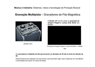 Música e Indústria: Sistemas, meios e tecnologias de Produção Musical
Gravação Multipista – Gravadores de Fita Magnética
(Studer J37)
O Studer J37 que foi usado na gravação do
Sargent Pepper’s Lonely Club Band dos
Beatles
Os gravadores multipista de fita percorreram as décadas de 50 até ao final da década de
80.
Desenvolveram-se sistemas de sincronismo que permitiam ligar duas máquinas em simultâneo
e aumentado de 8 para 16 e para 24 pistas.
Produção de Sargent Pepper’s Lonely Club Band – Beatles
1967
 