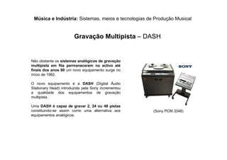 Música e Indústria: Sistemas, meios e tecnologias de Produção Musical
Gravação Multipista – DASH
Não obstante os sistemas analógicos de gravação
multipista em fita permanecerem no activo até
finais dos anos 80 um novo equipamento surge no
início de 1982.
O novo equipamento é a DASH (Digital Áudio
Stationary Head) introduzida pela Sony incrementou
a qualidade dos equipamentos de gravação
multipista.
Uma DASH é capaz de gravar 2, 24 ou 48 pistas
constituindo-se assim como uma alternativa aos
equipamentos analógicos.
(Sony PCM 3348)
 