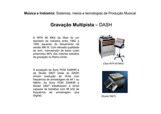 Música e Indústria: Sistemas, meios e tecnologias de Produção Musical
Gravação Multipista – DASH
A MTR 90 MKII da Otari foi um
standard da indústria entre 1982 e
1993 aquando do lançamento da
versão MK III. Com elevada qualidade
de som, manutenção de baixo custo
preencheu 80% dos maiores estúdios
de gravação no Reino Unido.
À excepção da Sony PCM 3348HR e
da Studer D827 todas as DASH
tinham resolução de 16-bit com
frequência de amostragem de 44.1 ou
48kHz. As Sony PCM 3348HR e
Studer D827 trabalhavam a 20-bit
capazes de trabalhar com 96 kHz de
frequência de amostragem (era
Digital).
(Otari MTR 90 MKII)
(Studer D827)
 