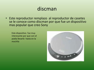 discman
• Este reproductor remplazo al reproductor de casetes
  se le conoce como discman por que fue un dispositivo
  mas popular que creo Sony

    Este dispositivo fue muy
    interesante por que con el
    podía llevarlo hasta en la
    mochila
 