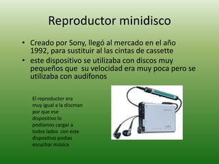 Reproductor minidisco
• Creado por Sony, llegó al mercado en el año
  1992, para sustituir al las cintas de cassette
• este dispositivo se utilizaba con discos muy
  pequeños que su velocidad era muy poca pero se
  utilizaba con audífonos

  El reproductor era
  muy igual a la discman
  por que ese
  dispositivo lo
  podíamos cargar a
  todos lados con este
  dispositivo podías
  escuchar música
 