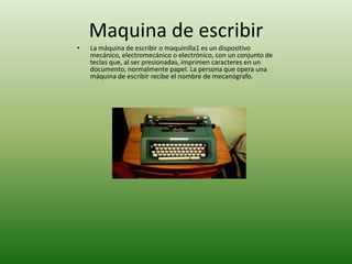 Maquina de escribir
•   La máquina de escribir o maquinilla1 es un dispositivo
    mecánico, electromecánico o electrónico, con un conjunto de
    teclas que, al ser presionadas, imprimen caracteres en un
    documento, normalmente papel. La persona que opera una
    máquina de escribir recibe el nombre de mecanógrafo.
 