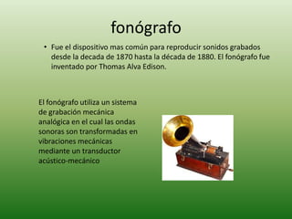 fonógrafo
 • Fue el dispositivo mas común para reproducir sonidos grabados
   desde la decada de 1870 hasta la década de 1880. El fonógrafo fue
   inventado por Thomas Alva Edison.



El fonógrafo utiliza un sistema
de grabación mecánica
analógica en el cual las ondas
sonoras son transformadas en
vibraciones mecánicas
mediante un transductor
acústico-mecánico
 