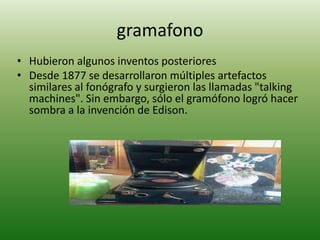 gramafono
• Hubieron algunos inventos posteriores
• Desde 1877 se desarrollaron múltiples artefactos
  similares al fonógrafo y surgieron las llamadas "talking
  machines". Sin embargo, sólo el gramófono logró hacer
  sombra a la invención de Edison.
 