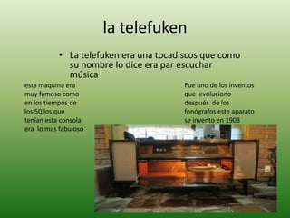 la telefuken
           • La telefuken era una tocadiscos que como
             su nombre lo dice era par escuchar
             música
esta maquina era                        Fue uno de los inventos
muy famoso como                         que evoluciono
en los tiempos de                       después de los
los 50 los que                          fonógrafos este aparato
tenían esta consola                     se invento en 1903
era lo mas fabuloso
 