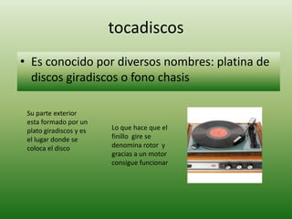 tocadiscos
• Es conocido por diversos nombres: platina de
  discos giradiscos o fono chasis

 Su parte exterior
 esta formado por un
 plato giradiscos y es   Lo que hace que el
 el lugar donde se       finillo gire se
 coloca el disco         denomina rotor y
                         gracias a un motor
                         consigue funcionar
 