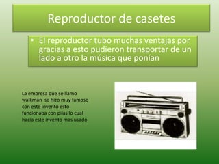 Reproductor de casetes
   • El reproductor tubo muchas ventajas por
     gracias a esto pudieron transportar de un
     lado a otro la música que ponían


La empresa que se llamo
walkman se hizo muy famoso
con este invento esto
funcionaba con pilas lo cual
hacia este invento mas usado
 
