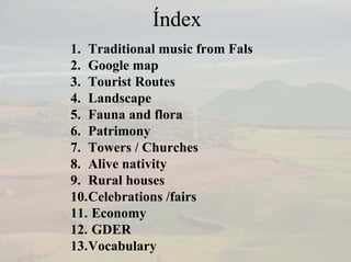 Índex
1. Traditional music from Fals
2. Google map
3. Tourist Routes
4. Landscape
5. Fauna and flora
6. Patrimony
7. Towers / Churches
8. Alive nativity
9. Rural houses
10.Celebrations /fairs
11. Economy
12. GDER
13.Vocabulary