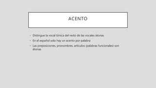 ACENTO
• Distingue la vocal tónica del resto de las vocales átonas
• En el español solo hay un acento por palabra
• Las preposiciones, pronombres, artículos (palabras funcionales) son
átonas
 