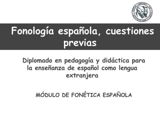 Fonología española, cuestiones
previas
Diplomado en pedagogía y didáctica para
la enseñanza de español como lengua
extranjera
MÓDULO DE FONÉTICA ESPAÑOLA
 